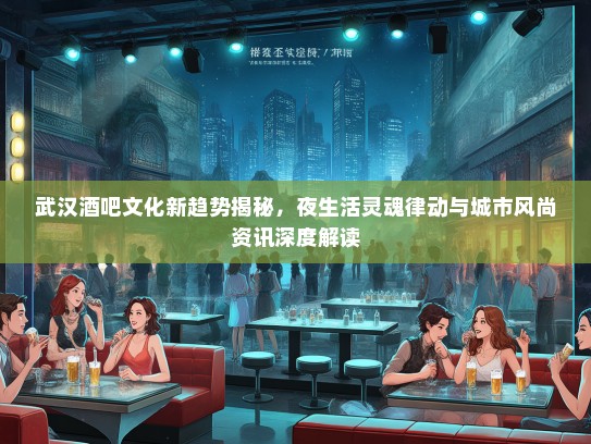 武汉酒吧文化新趋势揭秘，夜生活灵魂律动与城市风尚资讯深度解读
