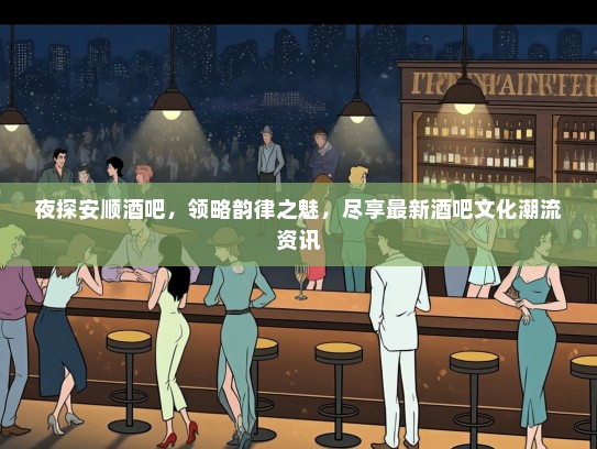 夜探安顺酒吧，领略韵律之魅，尽享最新酒吧文化潮流资讯