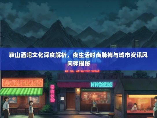 鞍山酒吧文化深度解析，夜生活时尚脉搏与城市资讯风向标揭秘