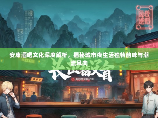 安康酒吧文化深度解析，揭秘城市夜生活独特韵味与潮流风向