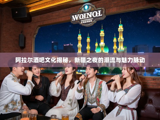 阿拉尔酒吧文化揭秘，新疆之夜的潮流与魅力脉动