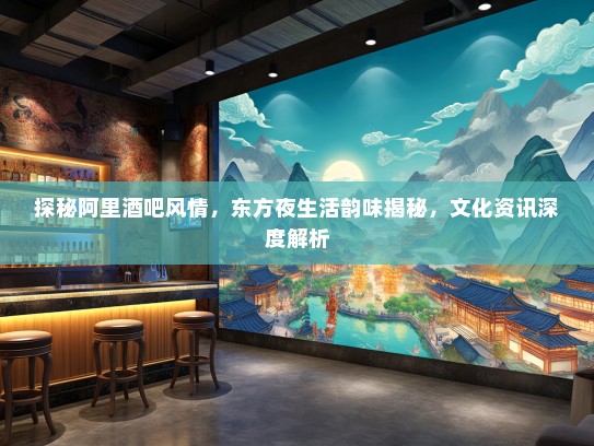 探秘阿里酒吧风情，东方夜生活韵味揭秘，文化资讯深度解析