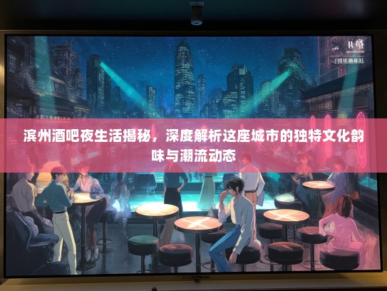 滨州酒吧夜生活揭秘，深度解析这座城市的独特文化韵味与潮流动态