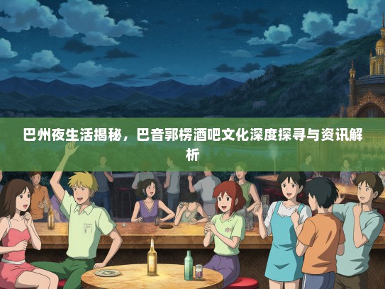 巴州夜生活揭秘，巴音郭楞酒吧文化深度探寻与资讯解析