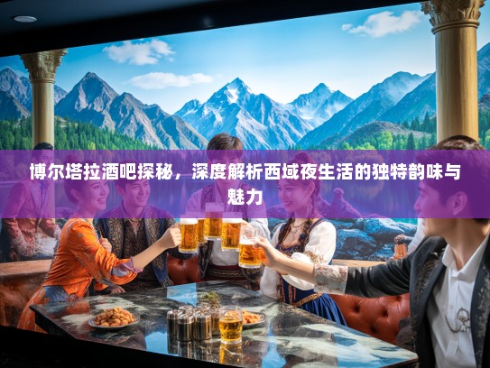 博尔塔拉酒吧探秘，深度解析西域夜生活的独特韵味与魅力