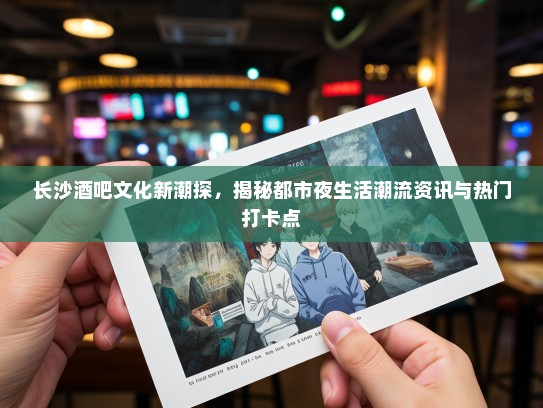 长沙酒吧文化新潮探，揭秘都市夜生活潮流资讯与热门打卡点