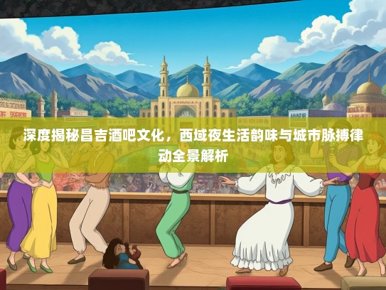 深度揭秘昌吉酒吧文化，西域夜生活韵味与城市脉搏律动全景解析