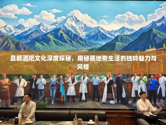 昌都酒吧文化深度探秘，揭秘藏地夜生活的独特魅力与风情