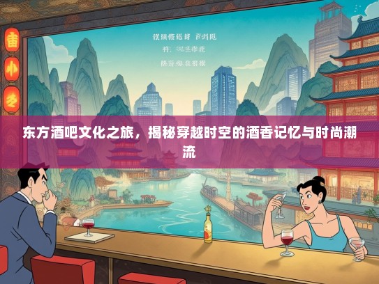东方酒吧文化之旅，揭秘穿越时空的酒香记忆与时尚潮流