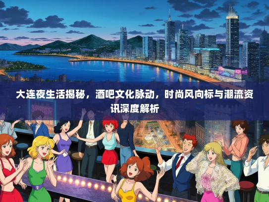 大连夜生活揭秘，酒吧文化脉动，时尚风向标与潮流资讯深度解析
