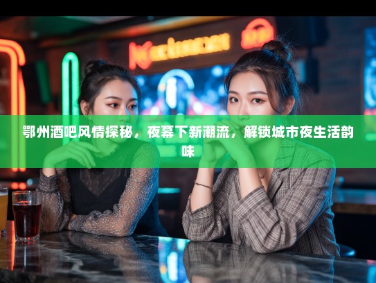 鄂州酒吧风情探秘，夜幕下新潮流，解锁城市夜生活韵味