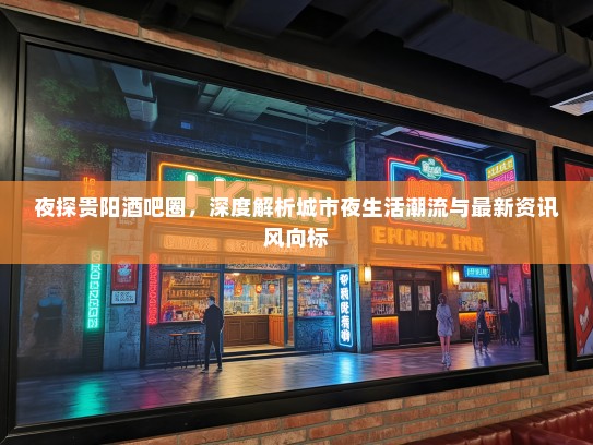 夜探贵阳酒吧圈，深度解析城市夜生活潮流与最新资讯风向标