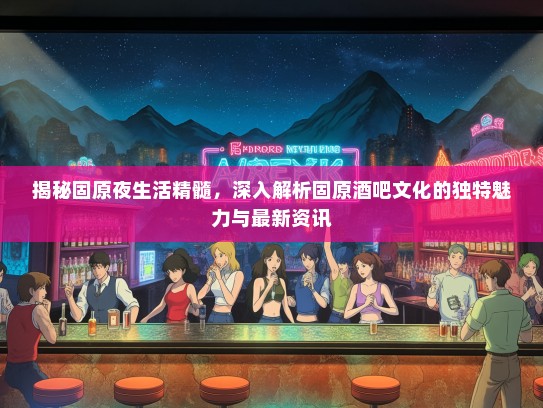 揭秘固原夜生活精髓，深入解析固原酒吧文化的独特魅力与最新资讯