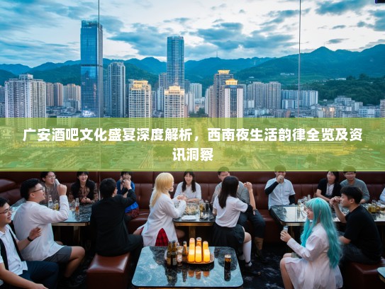 广安酒吧文化盛宴深度解析，西南夜生活韵律全览及资讯洞察