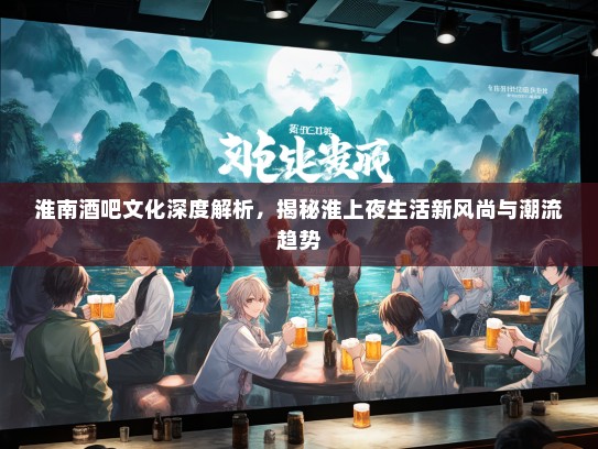 淮南酒吧文化深度解析，揭秘淮上夜生活新风尚与潮流趋势
