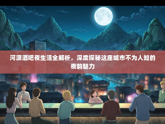 河源酒吧夜生活全解析，深度探秘这座城市不为人知的夜韵魅力