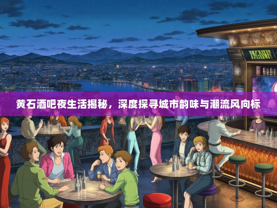 黄石酒吧夜生活揭秘，深度探寻城市韵味与潮流风向标