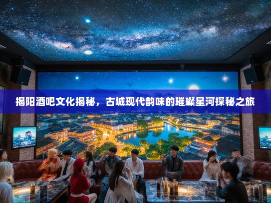揭阳酒吧文化揭秘，古城现代韵味的璀璨星河探秘之旅