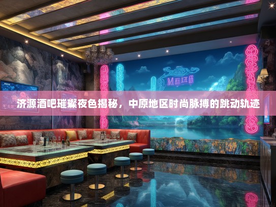济源酒吧璀璨夜色揭秘，中原地区时尚脉搏的跳动轨迹