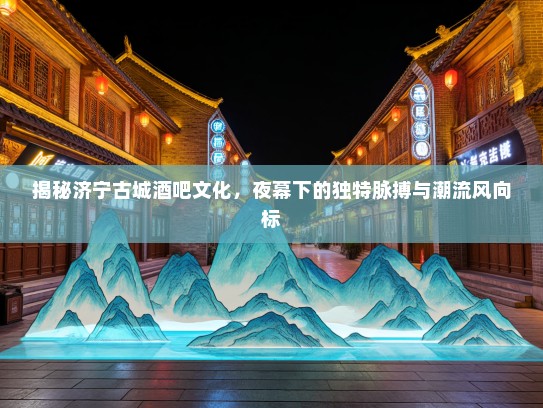 揭秘济宁古城酒吧文化，夜幕下的独特脉搏与潮流风向标