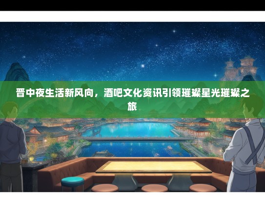 晋中夜生活新风向，酒吧文化资讯引领璀璨星光璀璨之旅
