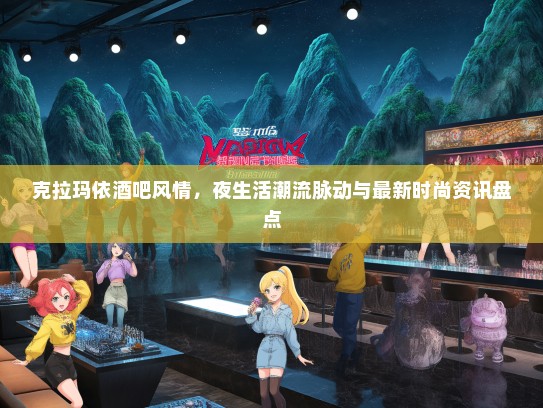 克拉玛依酒吧风情，夜生活潮流脉动与最新时尚资讯盘点