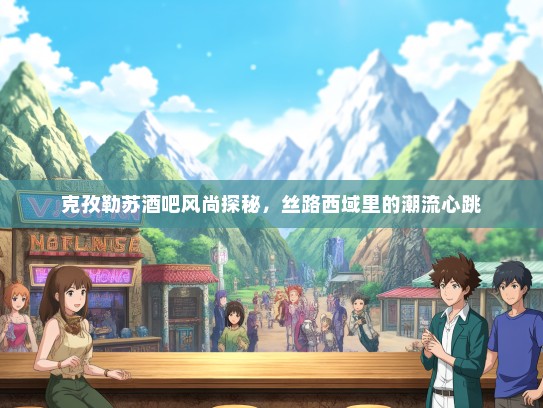 克孜勒苏酒吧风尚探秘，丝路西域里的潮流心跳