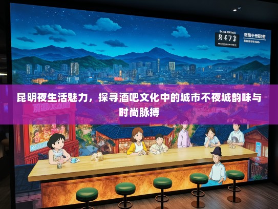 昆明夜生活魅力，探寻酒吧文化中的城市不夜城韵味与时尚脉搏