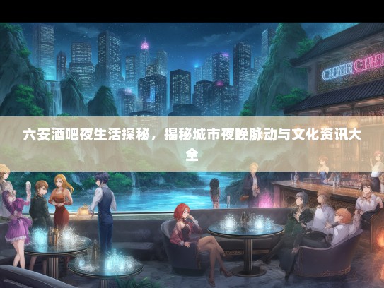 六安酒吧夜生活探秘，揭秘城市夜晚脉动与文化资讯大全