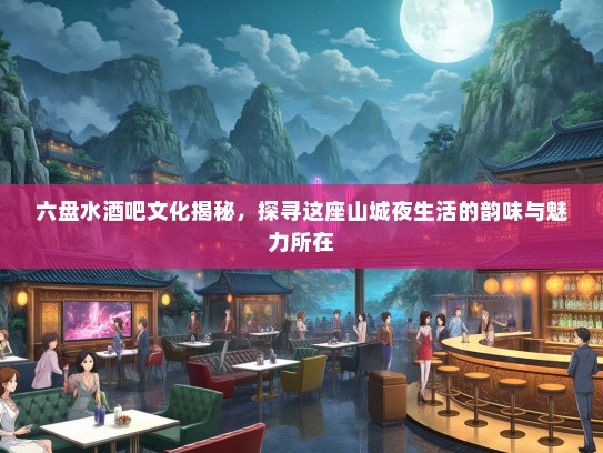 六盘水酒吧文化揭秘，探寻这座山城夜生活的韵味与魅力所在