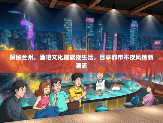 探秘兰州，酒吧文化璀璨夜生活，尽享都市不夜风情新潮流