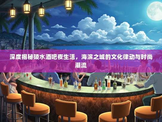 深度揭秘陵水酒吧夜生活，海滨之城的文化律动与时尚潮流