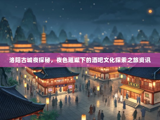 洛阳古城夜探秘，夜色璀璨下的酒吧文化探索之旅资讯