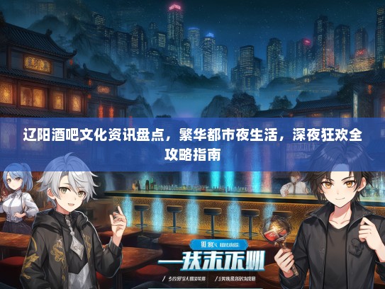 辽阳酒吧文化资讯盘点，繁华都市夜生活，深夜狂欢全攻略指南
