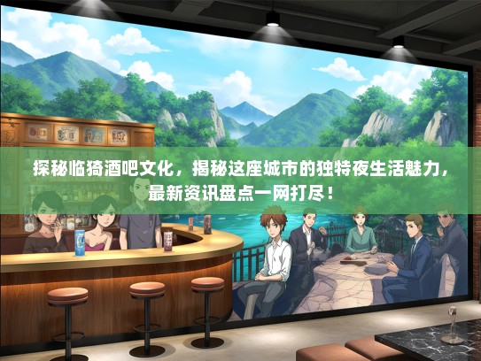 探秘临猗酒吧文化，揭秘这座城市的独特夜生活魅力，最新资讯盘点一网打尽！