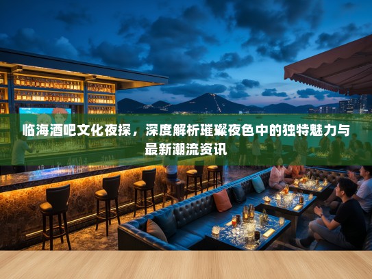 临海酒吧文化夜探，深度解析璀璨夜色中的独特魅力与最新潮流资讯