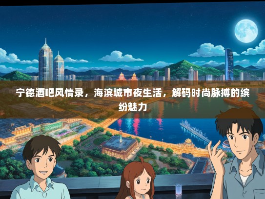宁德酒吧风情录，海滨城市夜生活，解码时尚脉搏的缤纷魅力