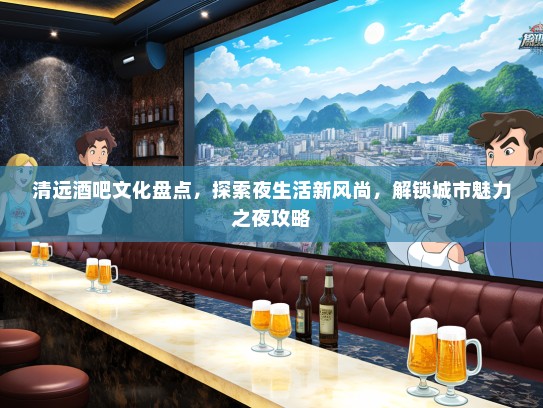 清远酒吧文化盘点，探索夜生活新风尚，解锁城市魅力之夜攻略