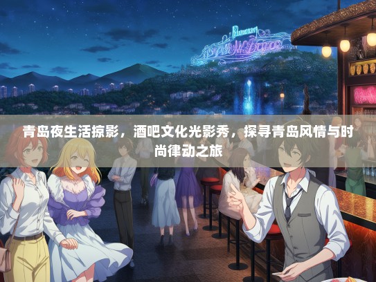 青岛夜生活掠影，酒吧文化光影秀，探寻青岛风情与时尚律动之旅