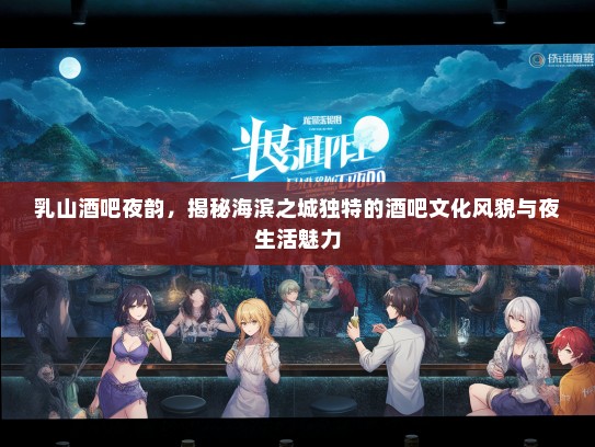 乳山酒吧夜韵，揭秘海滨之城独特的酒吧文化风貌与夜生活魅力