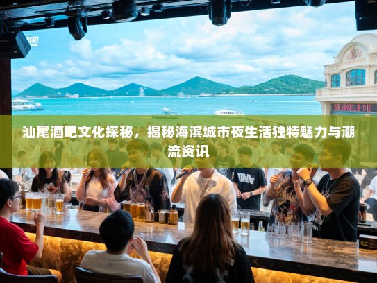 汕尾酒吧文化探秘，揭秘海滨城市夜生活独特魅力与潮流资讯