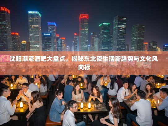 沈阳潮流酒吧大盘点，揭秘东北夜生活新趋势与文化风向标
