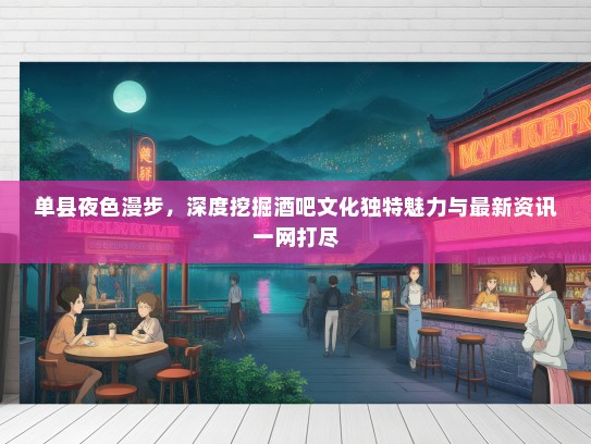 单县夜色漫步，深度挖掘酒吧文化独特魅力与最新资讯一网打尽
