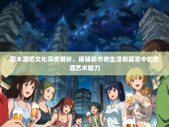 图木酒吧文化深度解析，揭秘都市夜生活新篇章中的饮酒艺术魅力
