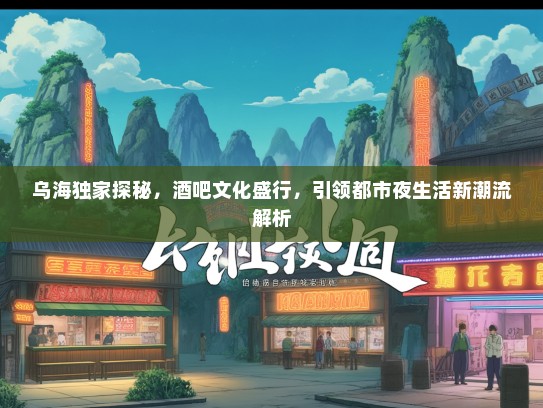 乌海独家探秘，酒吧文化盛行，引领都市夜生活新潮流解析