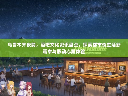 乌鲁木齐夜韵，酒吧文化资讯盘点，探索都市夜生活新篇章与脉动心跳体验