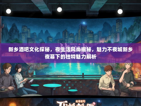 新乡酒吧文化探秘，夜生活风尚揭秘，魅力不夜城新乡夜幕下的独特魅力解析