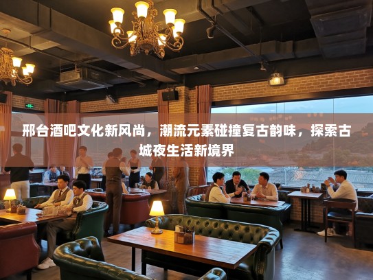 邢台酒吧文化新风尚，潮流元素碰撞复古韵味，探索古城夜生活新境界
