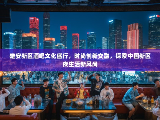 雄安新区酒吧文化盛行，时尚创新交融，探索中国新区夜生活新风尚