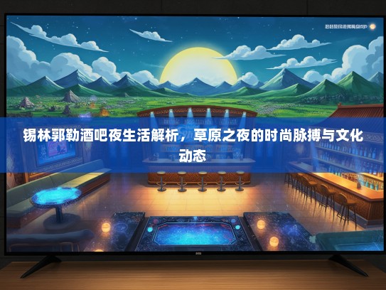 锡林郭勒酒吧夜生活解析,草原之夜的时尚脉搏与文化动态 锡林郭勒酒吧夜生活解析,草原之夜的时尚脉搏与文化动态